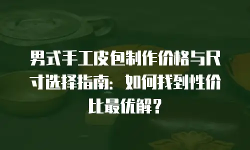 男式手工皮包制作价格与尺寸选择指南：如何找到性价比最优解？