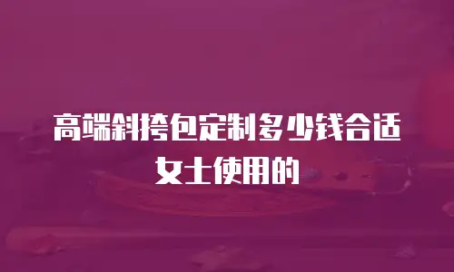 高端斜挎包定制多少钱合适女士使用的