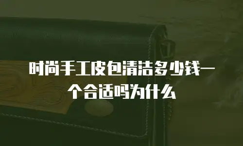 时尚手工皮包清洁多少钱一个合适吗为什么