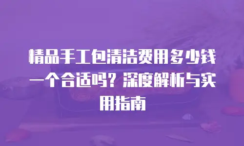 精品手工包清洁费用多少钱一个合适吗？深度解析与实用指南