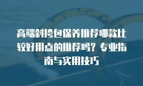 高端斜挎包保养推荐哪款比较好用点的推荐吗？专业指南与实用技巧
