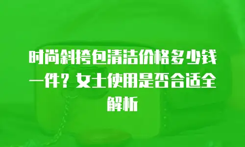 时尚斜挎包清洁价格多少钱一件？女士使用是否合适全解析