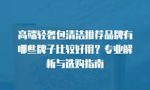 高端轻奢包清洁推荐品牌有哪些牌子比较好用？专业解析与选购指南