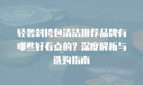 轻奢斜挎包清洁推荐品牌有哪些好看点的？深度解析与选购指南