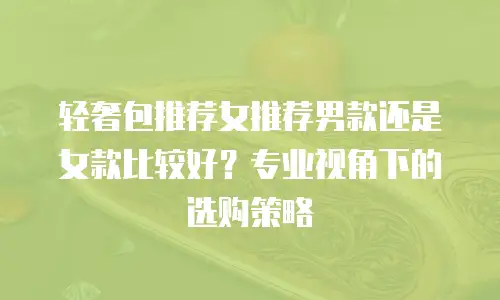 轻奢包推荐女推荐男款还是女款比较好？专业视角下的选购策略