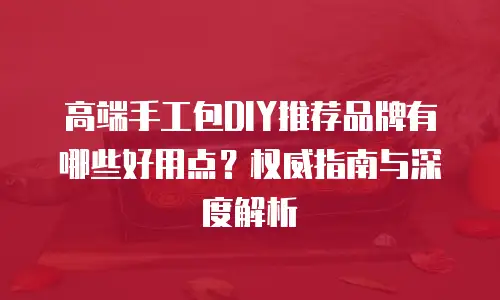 高端手工包DIY推荐品牌有哪些好用点？权威指南与深度解析