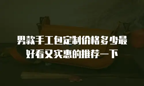 男款手工包定制价格多少最好看又实惠的推荐一下