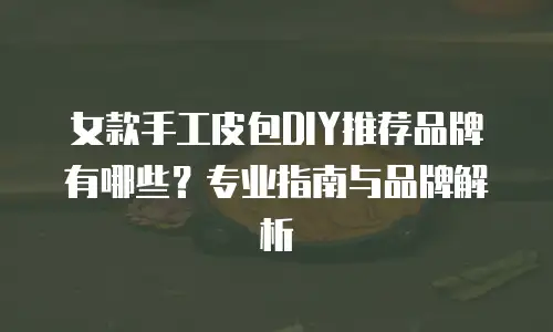 女款手工皮包DIY推荐品牌有哪些？专业指南与品牌解析