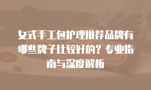 女式手工包护理推荐品牌有哪些牌子比较好的？专业指南与深度解析