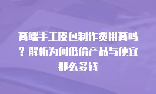 高端手工皮包制作费用高吗？解析为何低价产品与便宜那么多钱