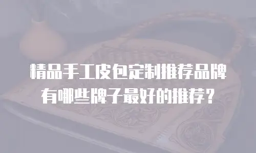 精品手工皮包定制推荐品牌有哪些牌子最好的推荐？