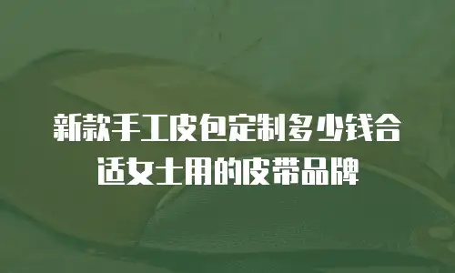 新款手工皮包定制多少钱合适女士用的皮带品牌