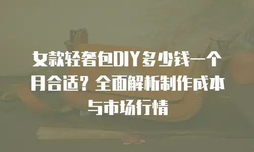 女款轻奢包DIY多少钱一个月合适？全面解析制作成本与市场行情