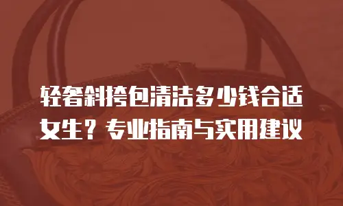 轻奢斜挎包清洁多少钱合适女生？专业指南与实用建议