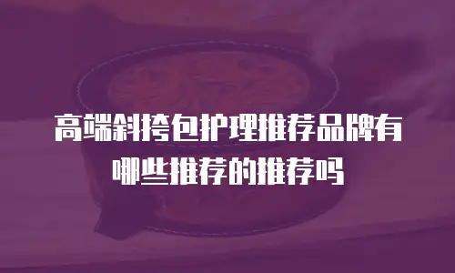 高端斜挎包护理推荐品牌有哪些推荐的推荐吗