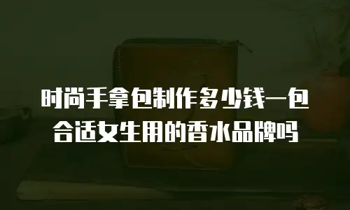 时尚手拿包制作多少钱一包合适女生用的香水品牌吗