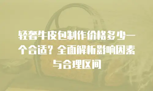 轻奢牛皮包制作价格多少一个合适？全面解析影响因素与合理区间