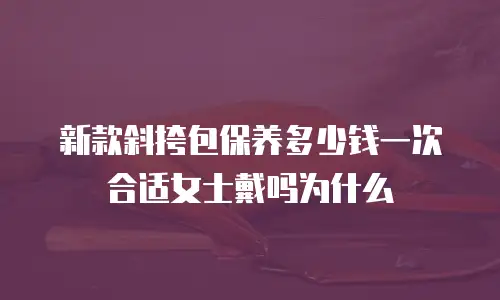 新款斜挎包保养多少钱一次合适女士戴吗为什么