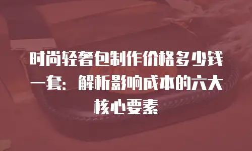时尚轻奢包制作价格多少钱一套：解析影响成本的六大核心要素