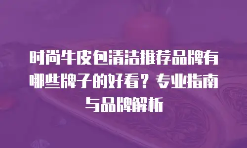时尚牛皮包清洁推荐品牌有哪些牌子的好看？专业指南与品牌解析
