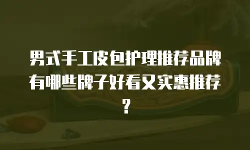 男式手工皮包护理推荐品牌有哪些牌子好看又实惠推荐？
