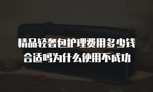 精品轻奢包护理费用多少钱合适吗为什么使用不成功