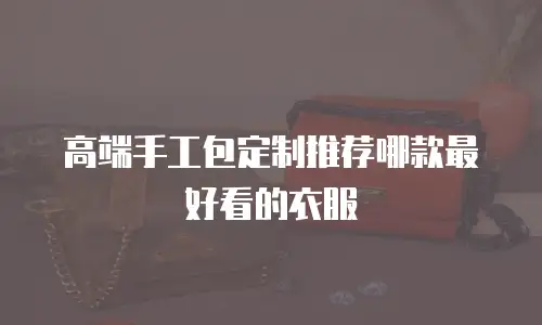 高端手工包定制推荐哪款最好看的衣服