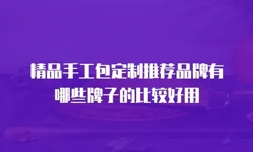 精品手工包定制推荐品牌有哪些牌子的比较好用