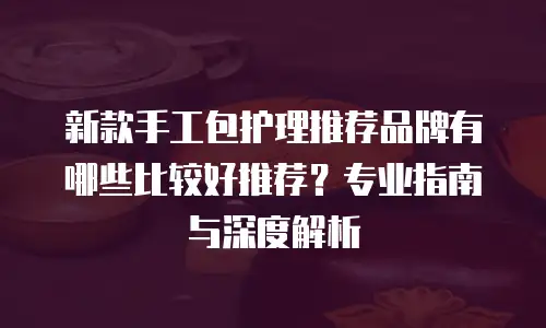 新款手工包护理推荐品牌有哪些比较好推荐？专业指南与深度解析 