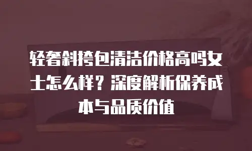 轻奢斜挎包清洁价格高吗女士怎么样？深度解析保养成本与品质价值