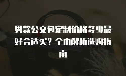 男款公文包定制价格多少最好合适买？全面解析选购指南