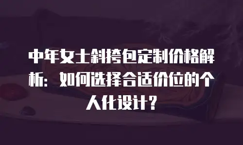 中年女士斜挎包定制价格解析：如何选择合适价位的个人化设计？