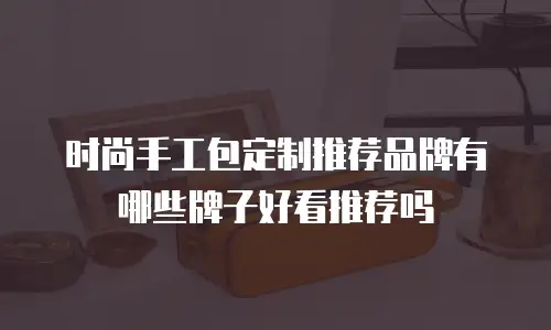 时尚手工包定制推荐品牌有哪些牌子好看推荐吗