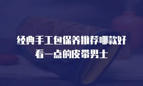 经典手工包保养推荐哪款好看一点的皮带男士