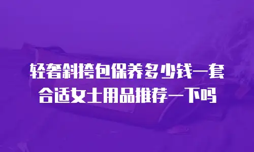 轻奢斜挎包保养多少钱一套合适女士用品推荐一下吗