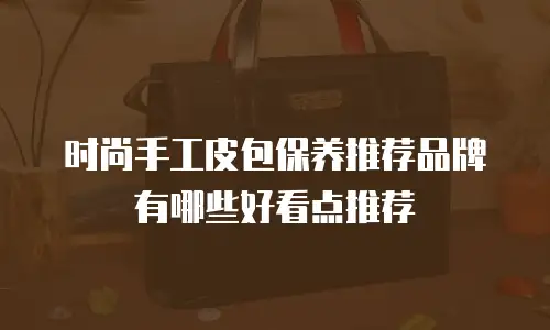 时尚手工皮包保养推荐品牌有哪些好看点推荐
