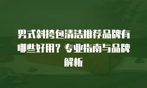 男式斜挎包清洁推荐品牌有哪些好用？专业指南与品牌解析