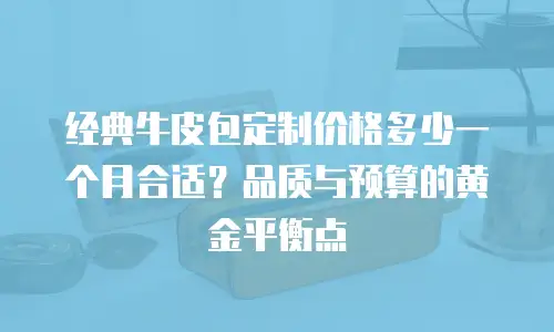 经典牛皮包定制价格多少一个月合适？品质与预算的黄金平衡点  