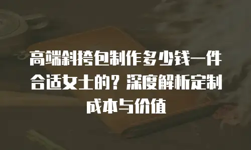 高端斜挎包制作多少钱一件合适女士的？深度解析定制成本与价值