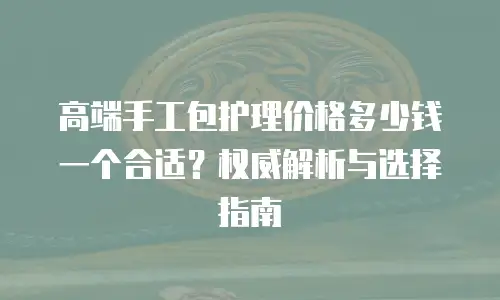 高端手工包护理价格多少钱一个合适？权威解析与选择指南