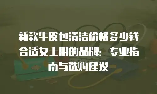 新款牛皮包清洁价格多少钱合适女士用的品牌：专业指南与选购建议