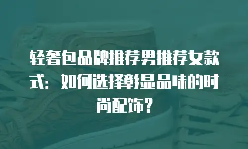 轻奢包品牌推荐男推荐女款式：如何选择彰显品味的时尚配饰？