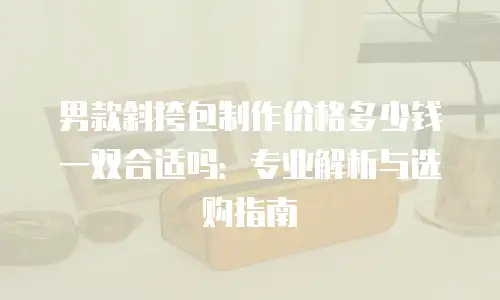 男款斜挎包制作价格多少钱一双合适吗：专业解析与选购指南