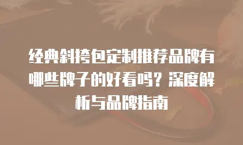 经典斜挎包定制推荐品牌有哪些牌子的好看吗？深度解析与品牌指南