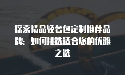 探索精品轻奢包定制推荐品牌：如何挑选适合您的优雅之选