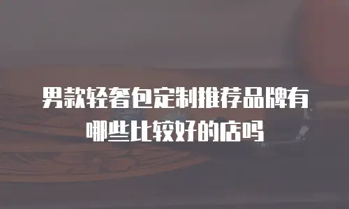 男款轻奢包定制推荐品牌有哪些比较好的店吗