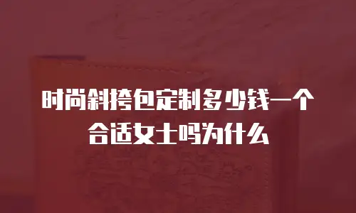 时尚斜挎包定制多少钱一个合适女士吗为什么