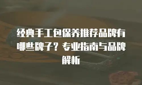 经典手工包保养推荐品牌有哪些牌子？专业指南与品牌解析