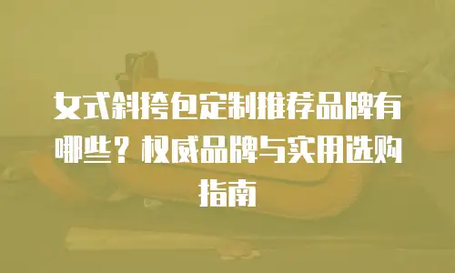 女式斜挎包定制推荐品牌有哪些？权威品牌与实用选购指南