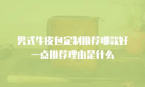 男式牛皮包定制推荐哪款好一点推荐理由是什么